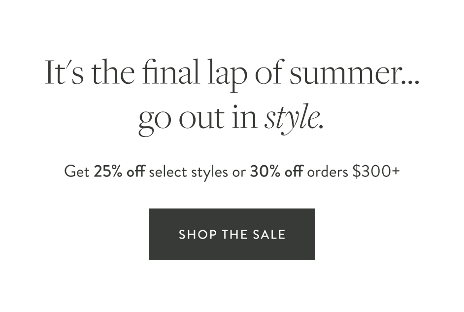 "It's the final lap of summer...let's finish in style. Get 25% off select styles or 30% off orders $300+"