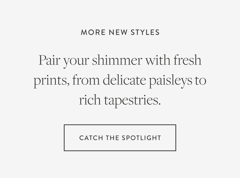 more new styles Pair your shimmer with fresh prints, from delicate paisleys to rich tapestries.. catch the spotlight