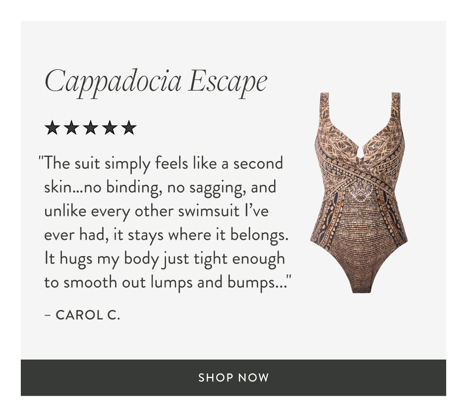 Cappadocia Escape "The suit simply feels like a second skin…no binding, no sagging, and unlike every other swimsuit I’ve ever had, it stays where it belongs. It hugs my body just tight enough to smooth out lumps and bumps..." – carol c. shop now