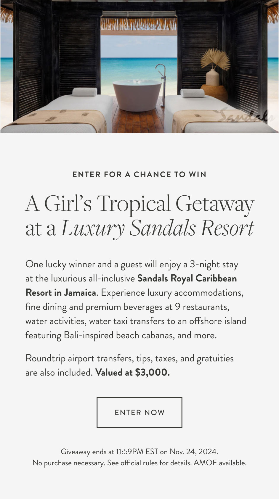 Enter for a chance to win A girl’s tropical getaway at a Luxury Sandals Resort One lucky winner and a guest will enjoy a 3-night stay at the luxurious all-inclusive Sandals Royal Caribbean Resort in Jamaica. Experience luxury accommodations, fine dining and premium beverages at 9 restaurants, water activities, water taxi transfers   to an offshore island featuring Bali-inspired beach cabanas, and more. Roundtrip airport transfers, tips, taxes, and gratuities are also included. Valued at $3,000. Enter now Giveaway ends at 11:59PM EST on Nov. 24, 2024. No purchase necessary. See official rules for details. AMOE available.