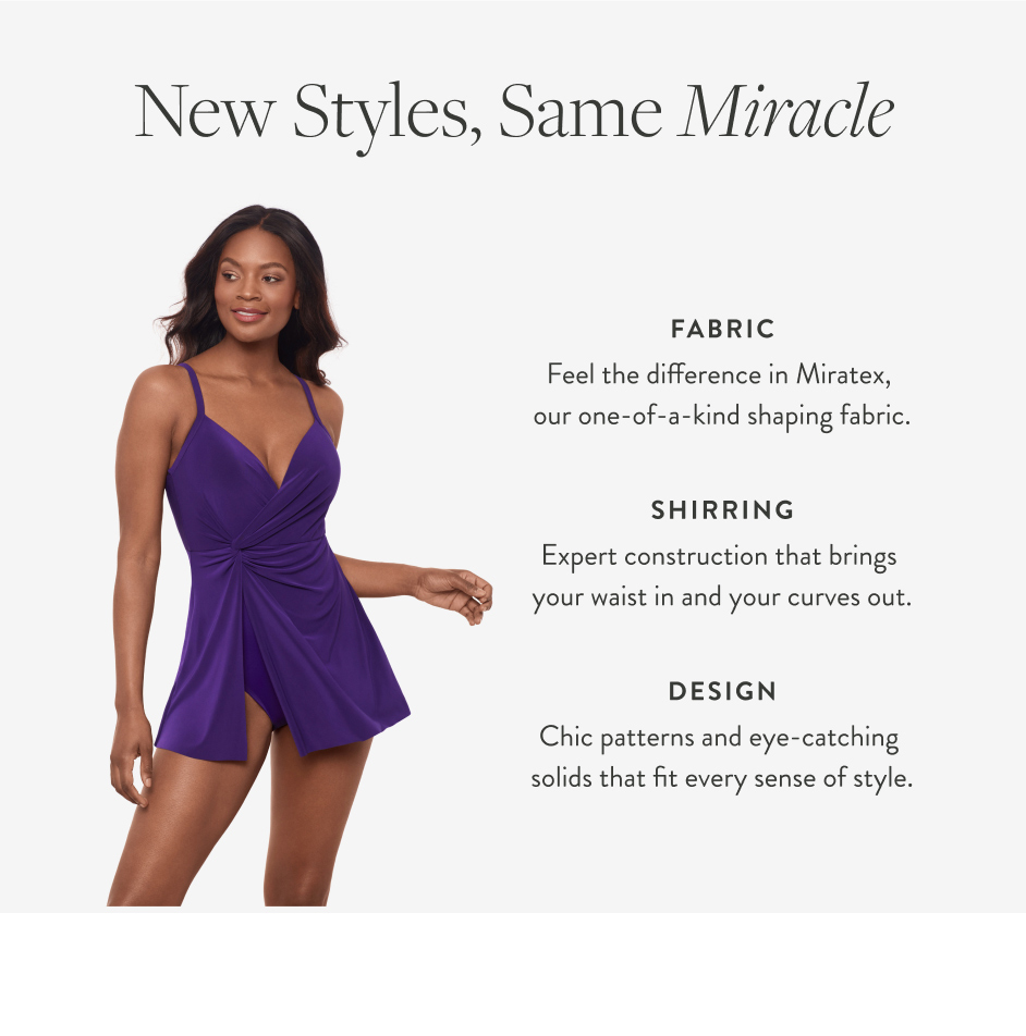 New Styles, Same Miracle fabric Feel the difference in Miratex, our one-of-a-kind shaping fabric. SHIRRING Expert construction that brings your waist in and your curves out. Design Chic patterns and eye-catching solids that fit every sense of style.