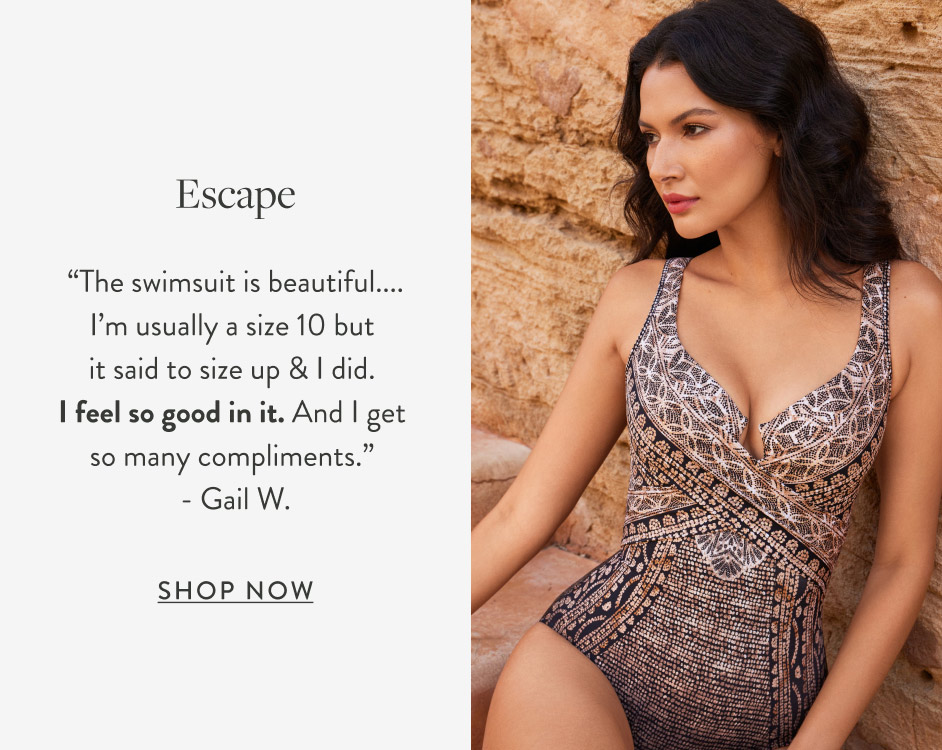 Escape “The swimsuit is beautiful.... I’m usually a size 10 but it said to size up & I did. I feel so good in it. And I get so many compliments.” - Gail W. Shop Now