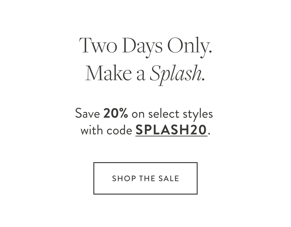 Two Days Only. Make a Splash. Save 20% on select styles with code SPLASH20.