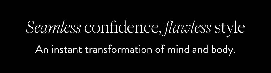 Seamless confidence, flawless style. An instant transformation of mind and body.