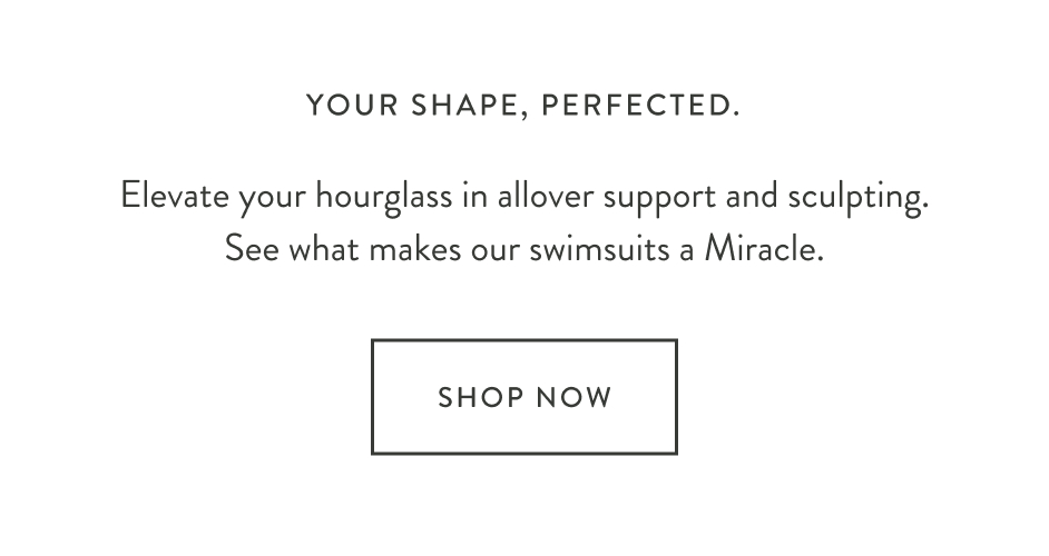 Your shape, perfected. Elevate your hourglass in allover support and sculpting. See what makes our swimsuits a Miracle. Shop Now.