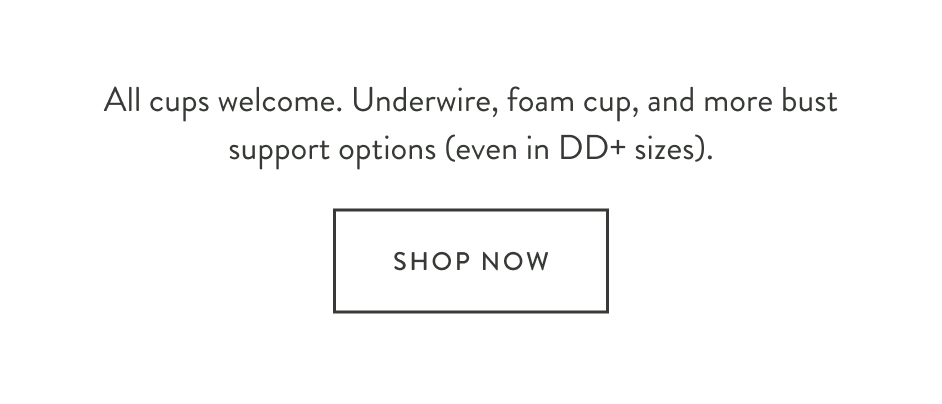 All cups welcome. Underwire, foam cup, and more bust support options (even in DD+ sizes).