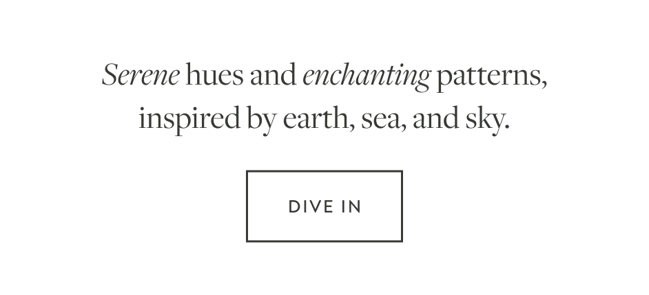 Serene hues and enchanting patterns, inspired by earth, sea and sky.