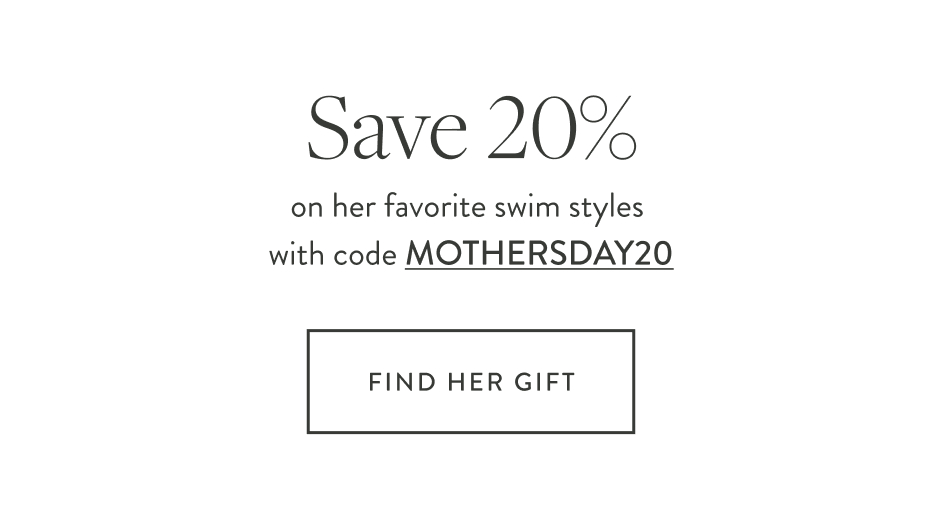 Save 20% on her favorite swim styles with code MOTHERSDAY20 Find Her Gift