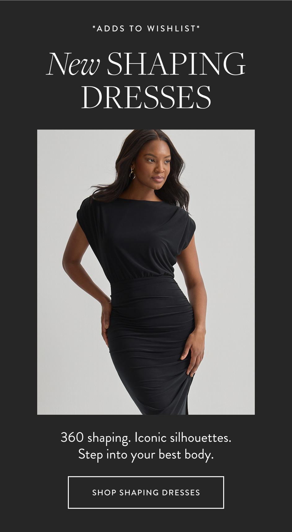 *ADDs TO WISHLIST* New shaping dresses 360 shaping. Iconic silhouettes. Step into your best body. SHOP SHAPING DRESSES