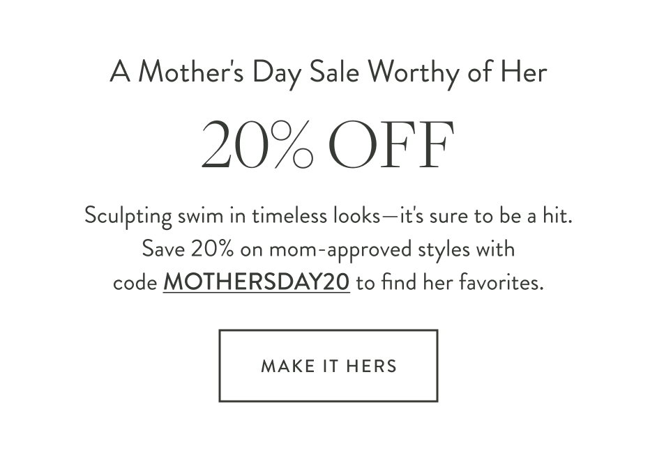 A Mother's Day Sale Worthy of Her 20% off Sculpting swim in timeless looks—it's sure to be a hit. Save 20% on mom-approved styles with code MOTHERSDAY20 to find her favorites. Make It Hers
