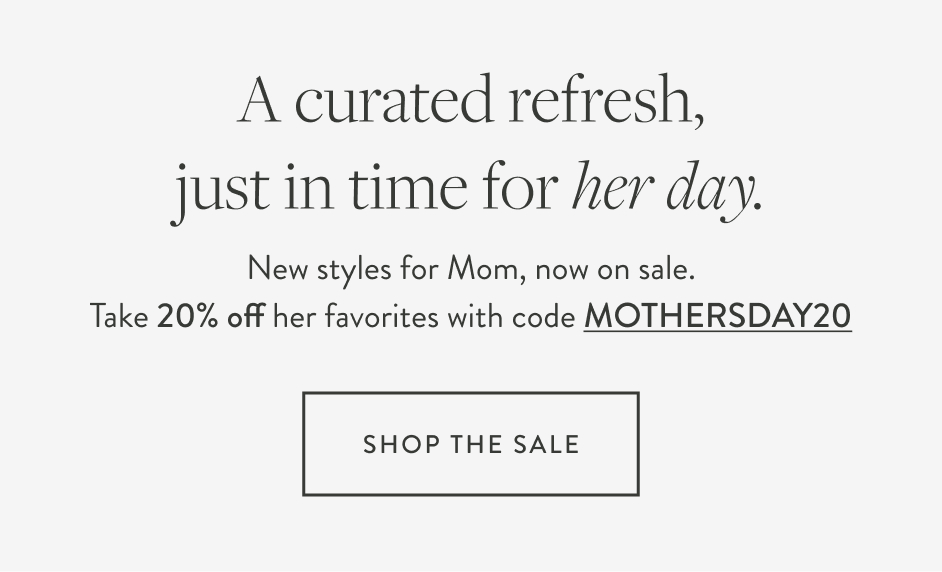 A curated refresh, just in time for her day. New styles for Mom, now on sale. Take 20% off her favorites with code MOTHERSDAY20 Shop the Sale