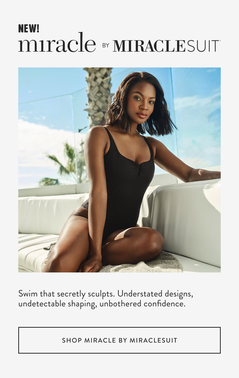 New! Swim that secretly sculpts. Understated designs, undetectable shaping, unbothered confidence. Shop miracle by miraclesuit