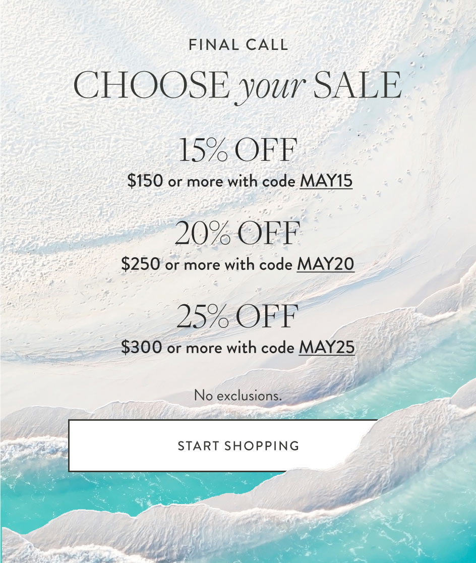 FINAL CALL Choose your Sale 15% Off $150 or more with code MAY15 20% Off $250 or more with code MAY20 25% Off $300 or more with code MAY25 No exclusions. Start Shopping