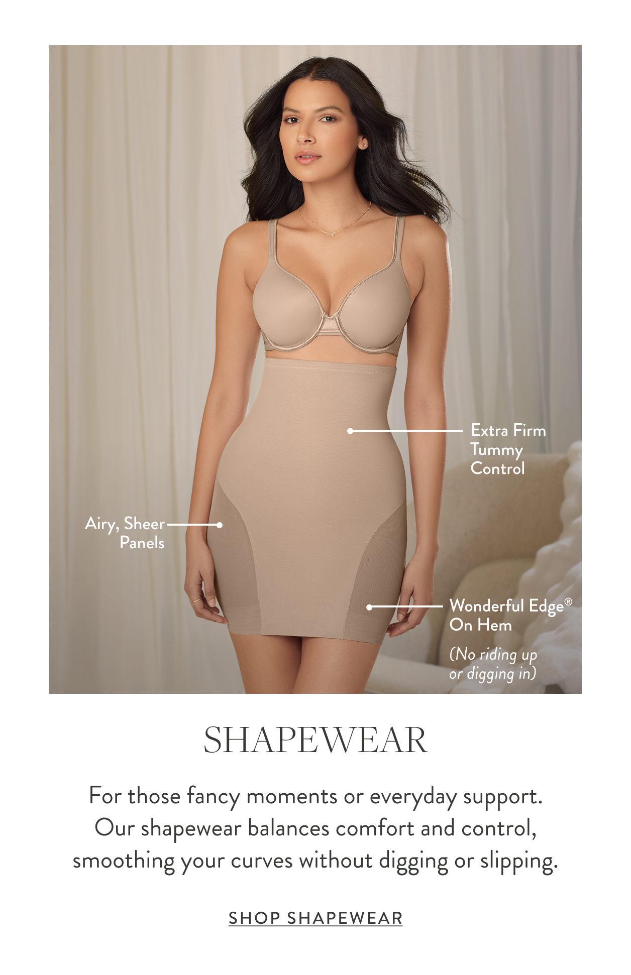 Extra firm tummy control Comfortable & breathable fabric Wonderful Edge&reg; leg openings (No riding up or digging in) Shapewear For those fancy moments or everyday support. Our shapewear balances comfort and control, smoothing your curves without digging or slipping. Shop Shapewear