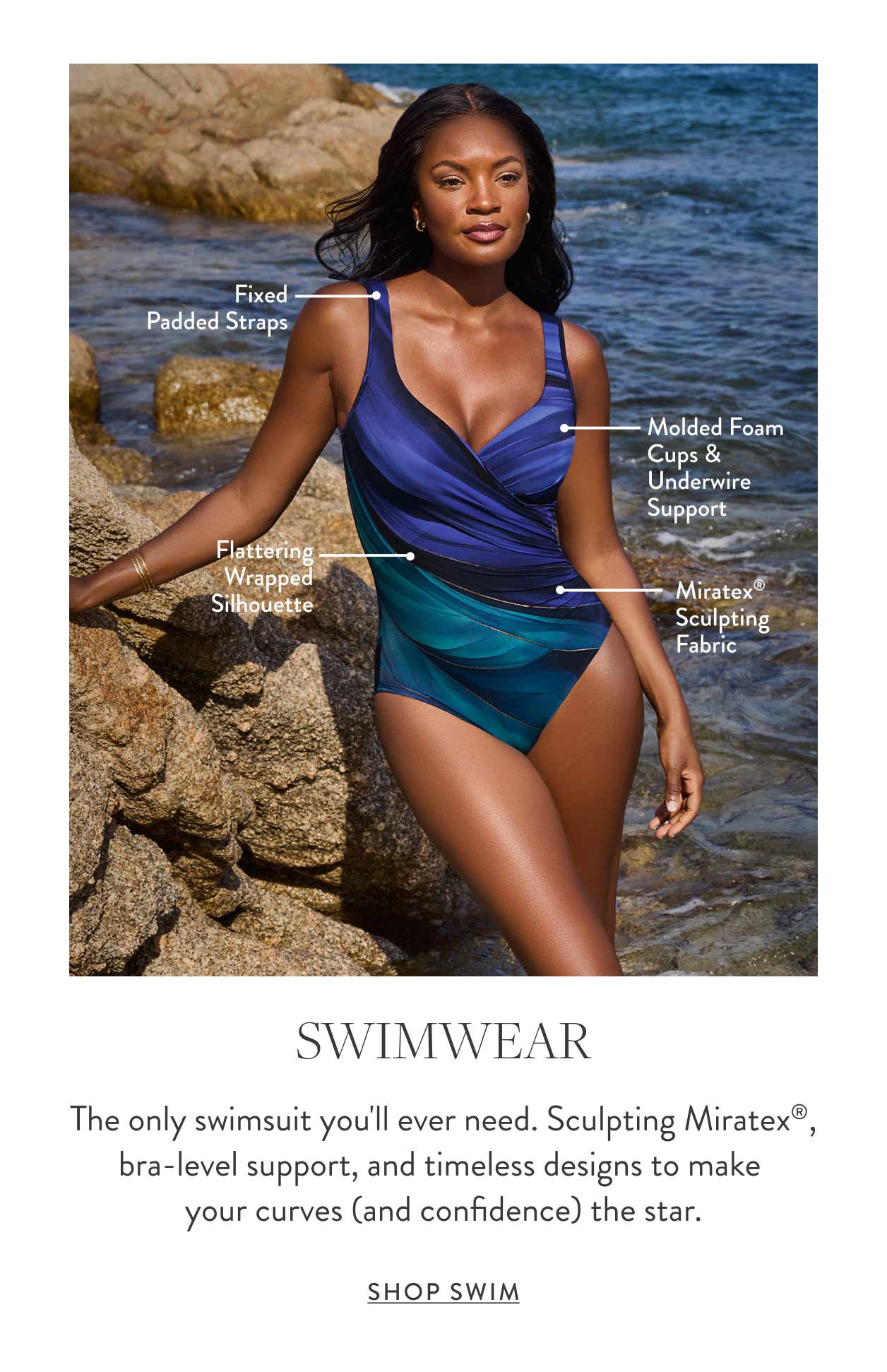 Fixed padded straps Molded foam cups & underwire support Flattering wrapped silhouette Miratex&reg; sculpting fabric Swimwear The only swimsuit you'll ever need. Sculpting Miratex&reg;, bra-level support, and timeless designs to make your curves (and confidence) the star. Shop Swim