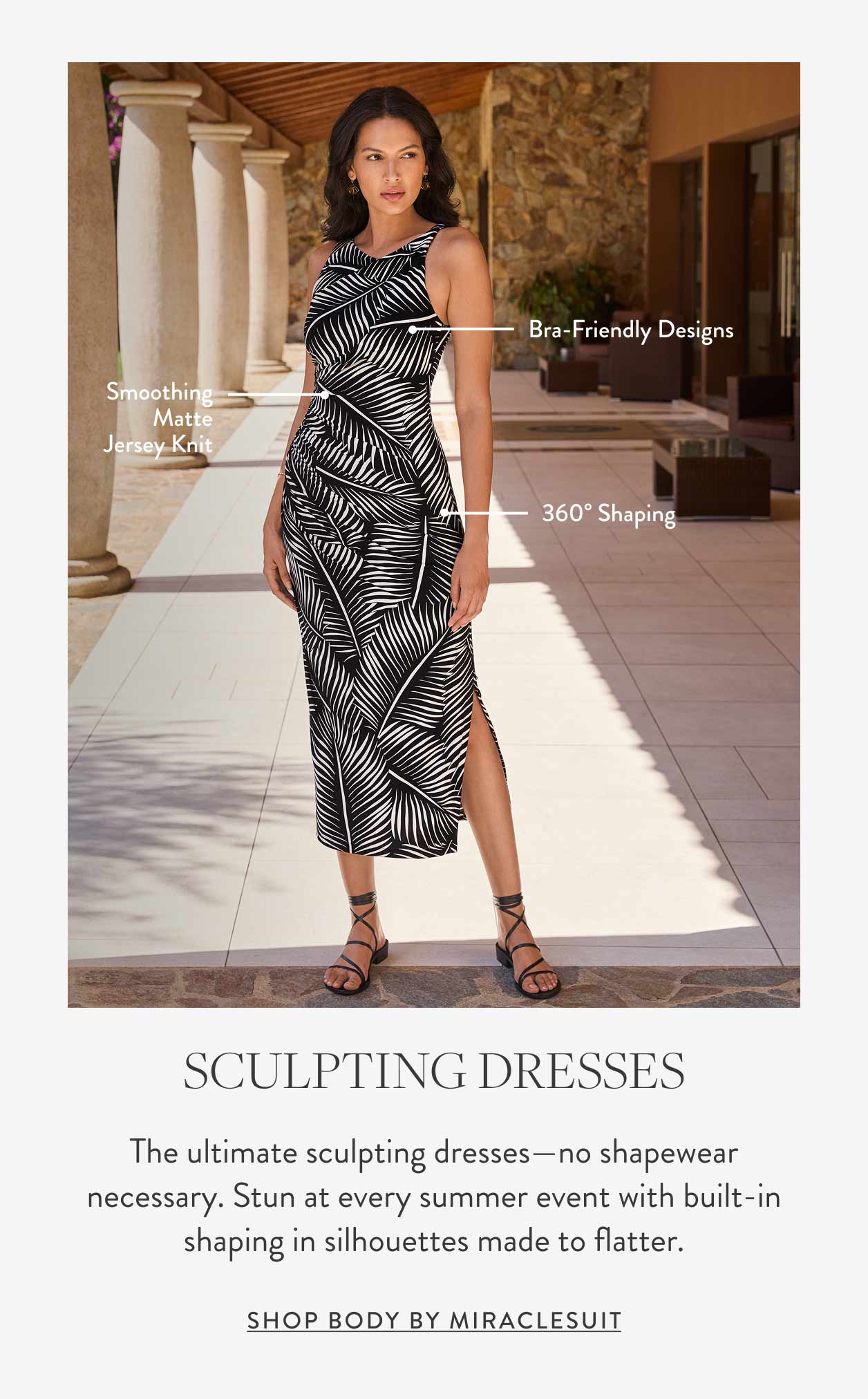 Bra-friendly designs Smoothing matte jersey knit 360° shaping Sculpting Dresses The ultimate sculpting dresses—no shapewear necessary. Stun at every summer event with built-in shaping in silhouettes made to flatter. Shop body by miraclesuit