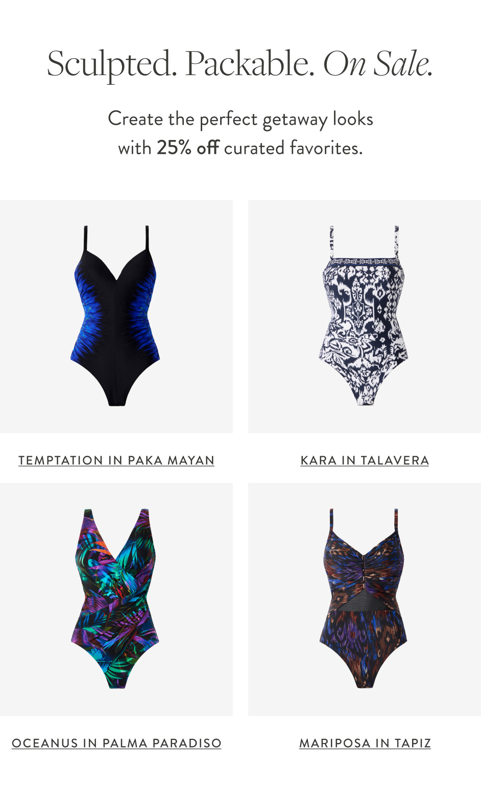Sculpted. Packable. On Sale. Create the perfect getaway looks with 25% off curated favorites. Temptation in Paka Mayan Kara in Talavera Oceanus in Palma Paradiso Mariposa in Tapiz