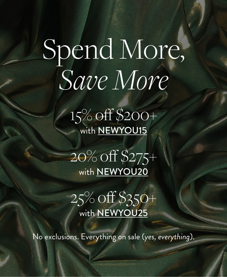 Spend More, Save More 15% off $200+ with NEWYOU15 20% off $275+ with NEWYOU20 25% off $350+ with NEWYOU25 No exclusions. Everything on sale (yes, everything).