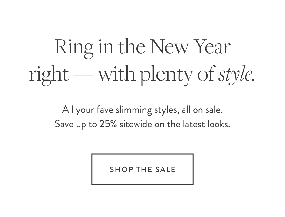 Ring in the New Year right — with plenty of style. All your fave slimming styles, all on sale. Save up to 25% sitewide on the latest looks. Shop the Sale