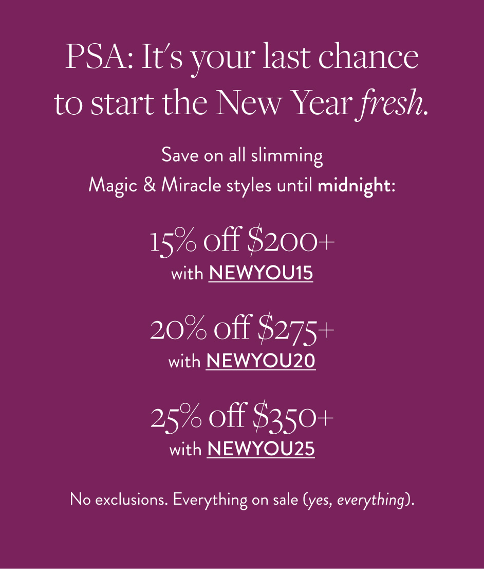 PSA: It's your last chance to start the New Year fresh. Save on all slimming Magic & Miracle styles until midnight: 15% off $200+ with NEWYOU15 20% off $275+ with NEWYOU20 25% off $350+ with NEWYOU25 No exclusions. Everything on sale (yes, everything).