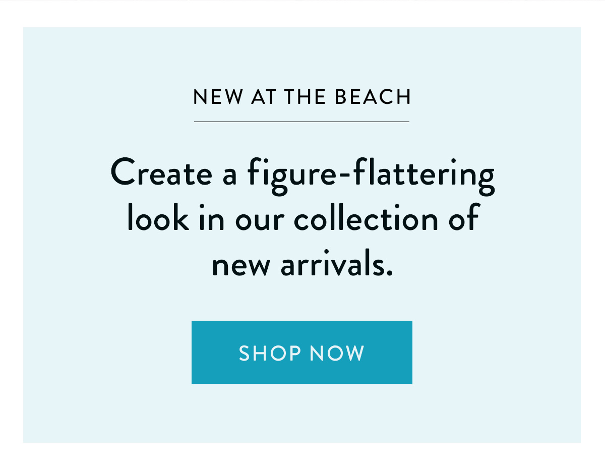 NEW AT THE BEACH / Create a figure-flattering look in our collection of new arrivals. / Shop Now >