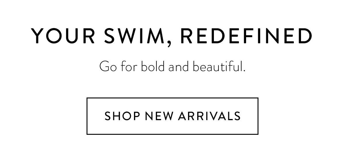 YOUR SWIM, REDEFINED / Go for bold and beautiful. / Shop New Arrivals >