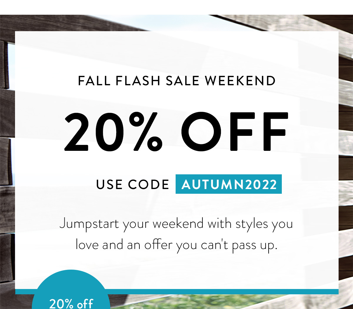 FALL FLASH SALE WEEKEND / 20% OFF / USE CODE AUTUMN2022 / Jumpstart your weekend with styles you love and an offer you can't pass up