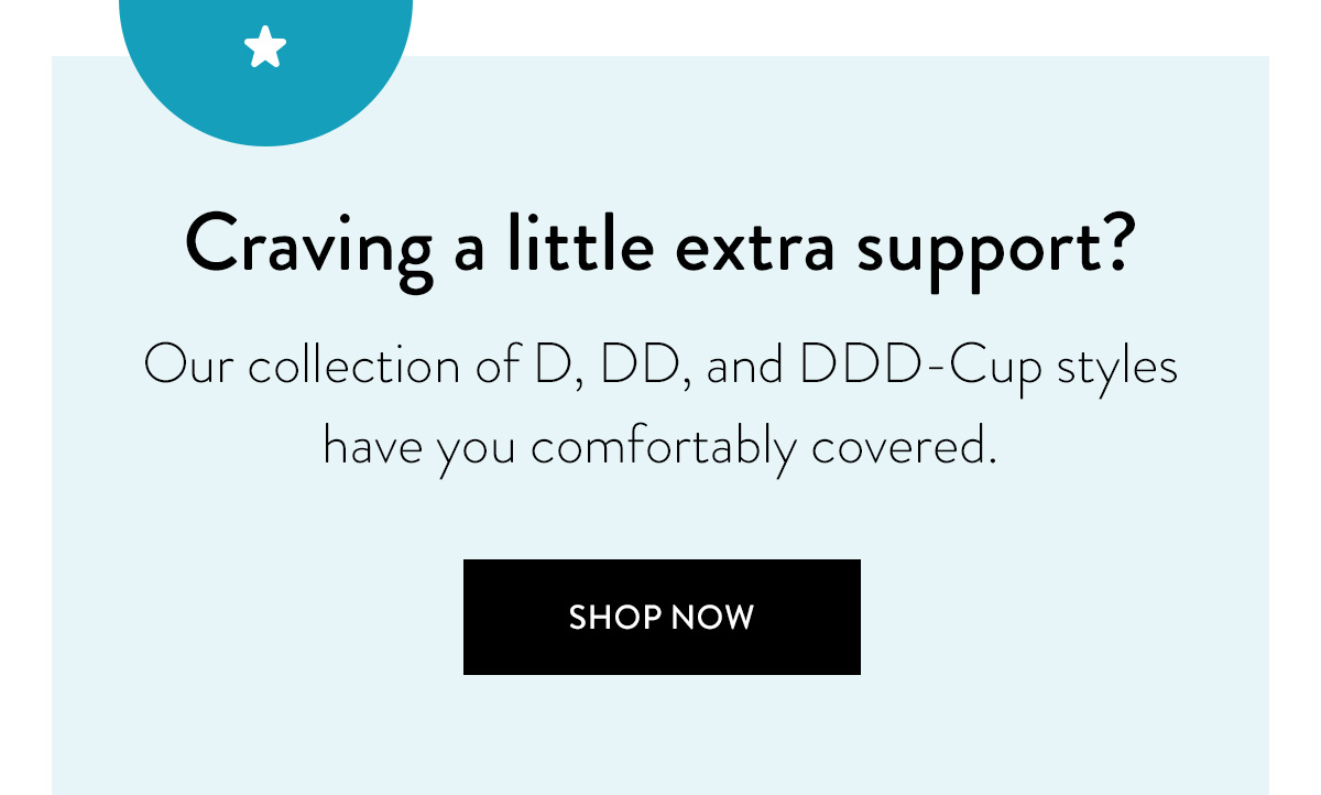 Craving a little extra support? Our collection of D, DD, and DDD-Cup styles have you comfortably covered. / Shop Now