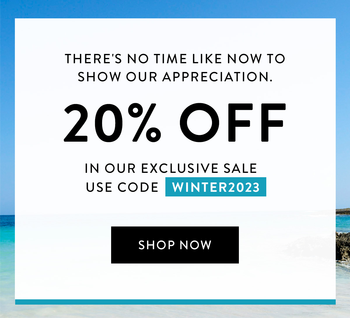 There's no time like now to show our appreciation. / 20% OFF / in our Exclusive Sale / use code WINTER2023 / Shop Now >