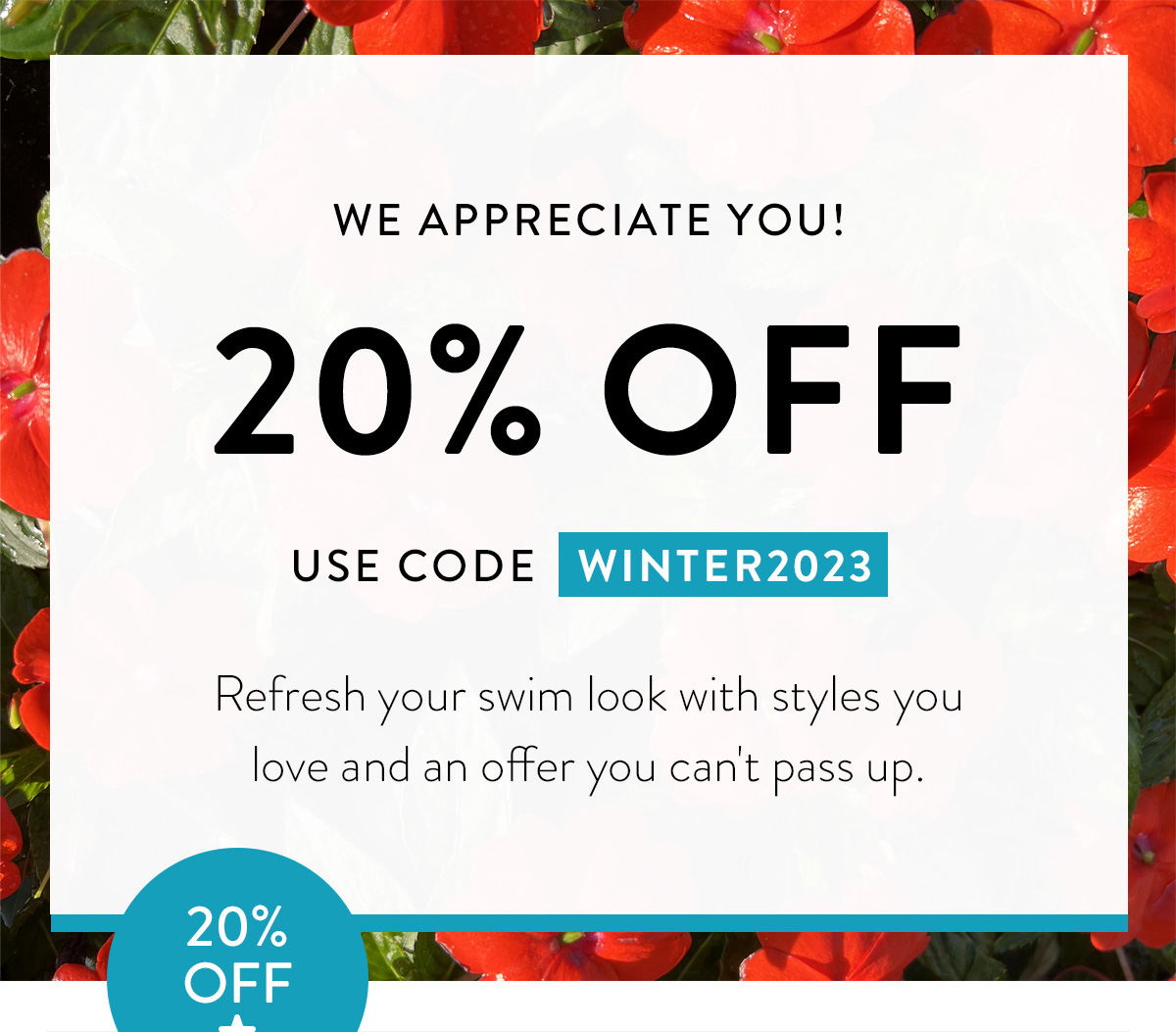 WE APPRECIATE YOU! / 20% OFF / USE CODE WINTER2023 / Refresh your swim look with styles you love and an offer you can't pass up. / Badge: 20% OFF