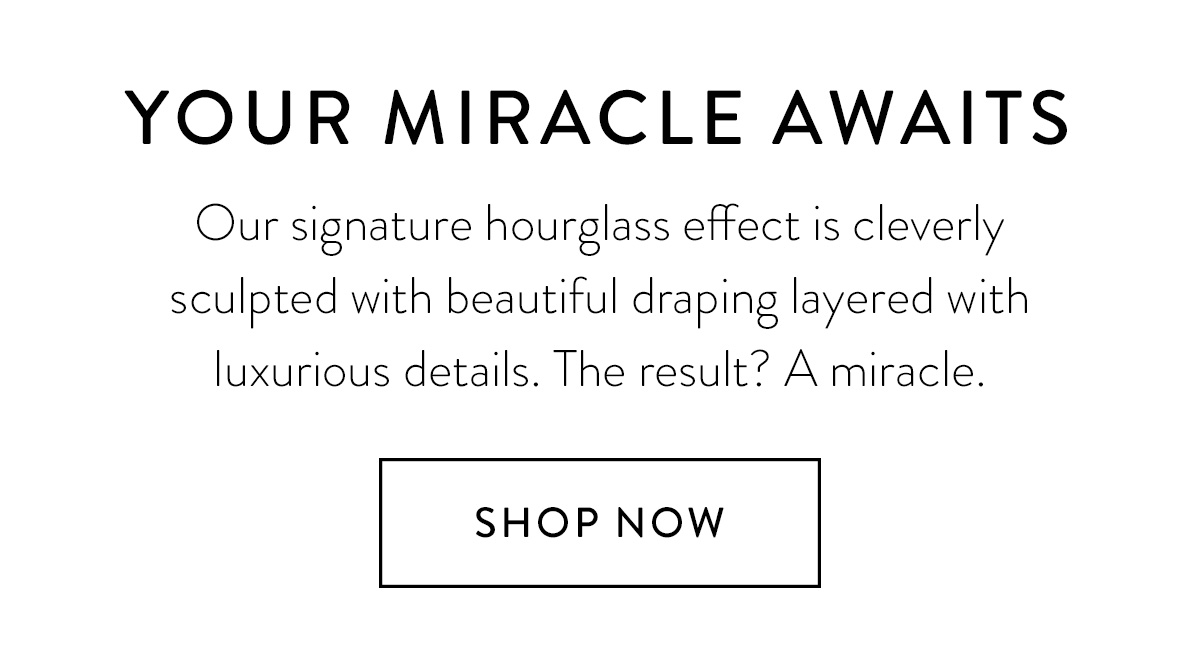 YOUR MIRACLE AWAITS / Our signature hourglass effect is cleverly sculpted with beautiful draping layered with luxurious details. The result? A miracle. / Shop Now