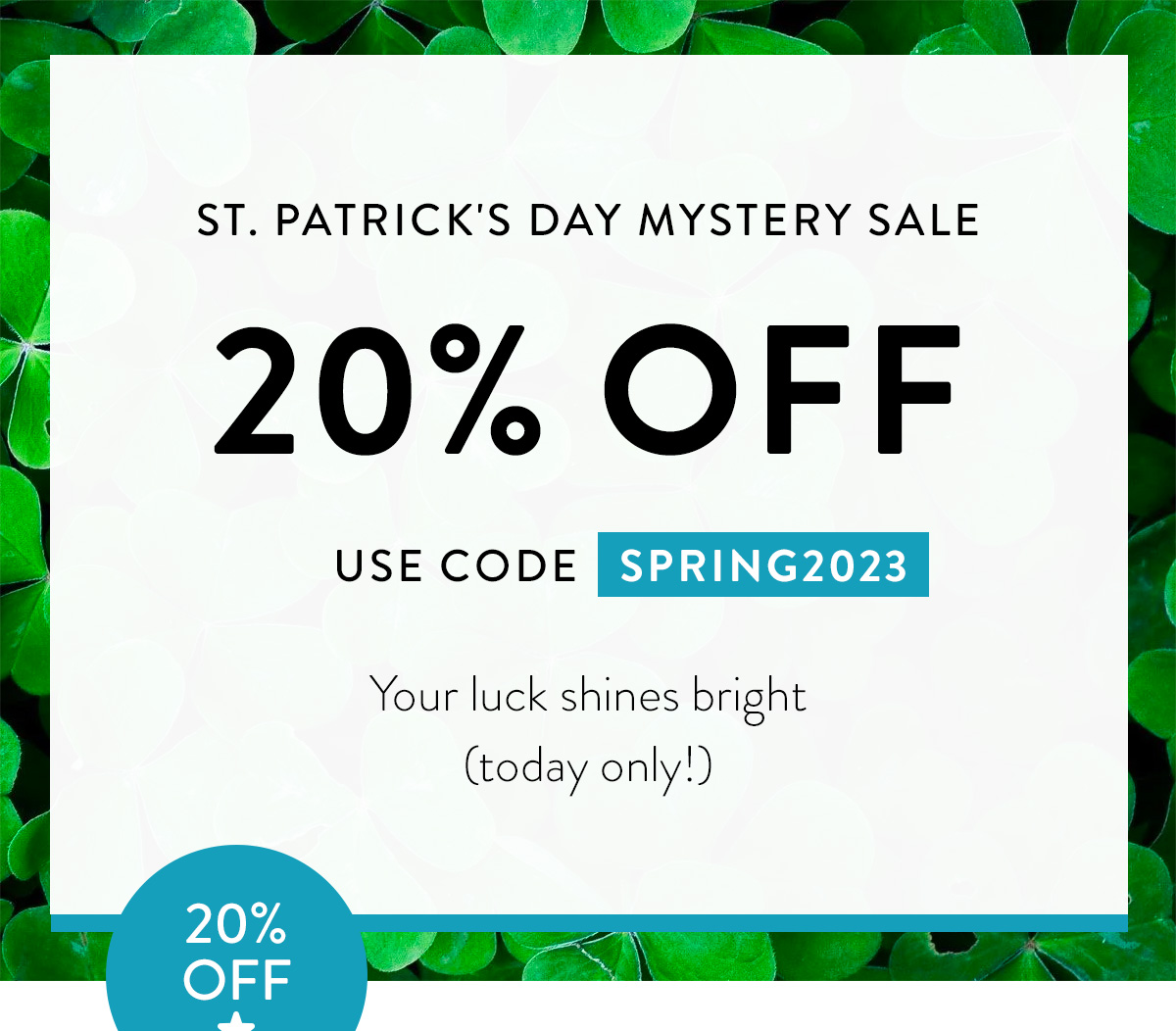 ST. PATRICK'S DAY MYSTERY SALE 20% OFF USE CODE SPRING2023 You're luck shines bright (today only!) Badge: 20% OFF