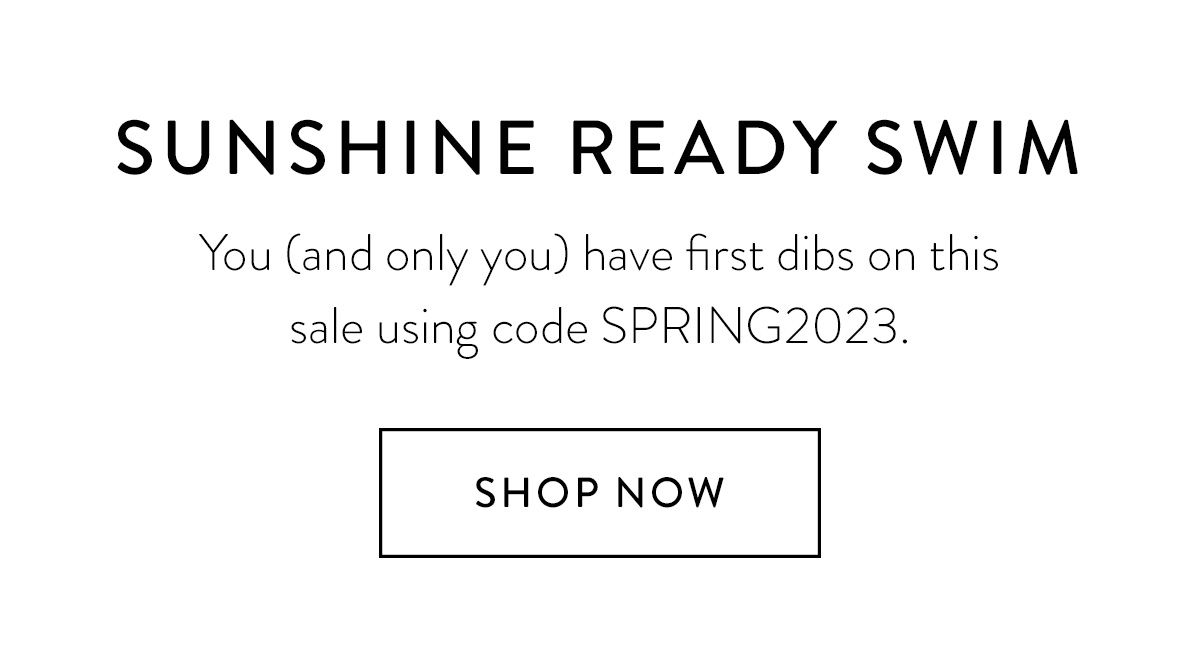 SUNSHINE READY SWIM You (and only you) have first dibs on this sale using code SPRING2023 Shop Now >