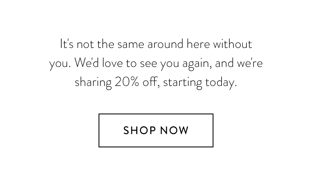 It's not the same around here without you. We'd love to see you again, and we're sharing 20% off, starting today. Shop Now >