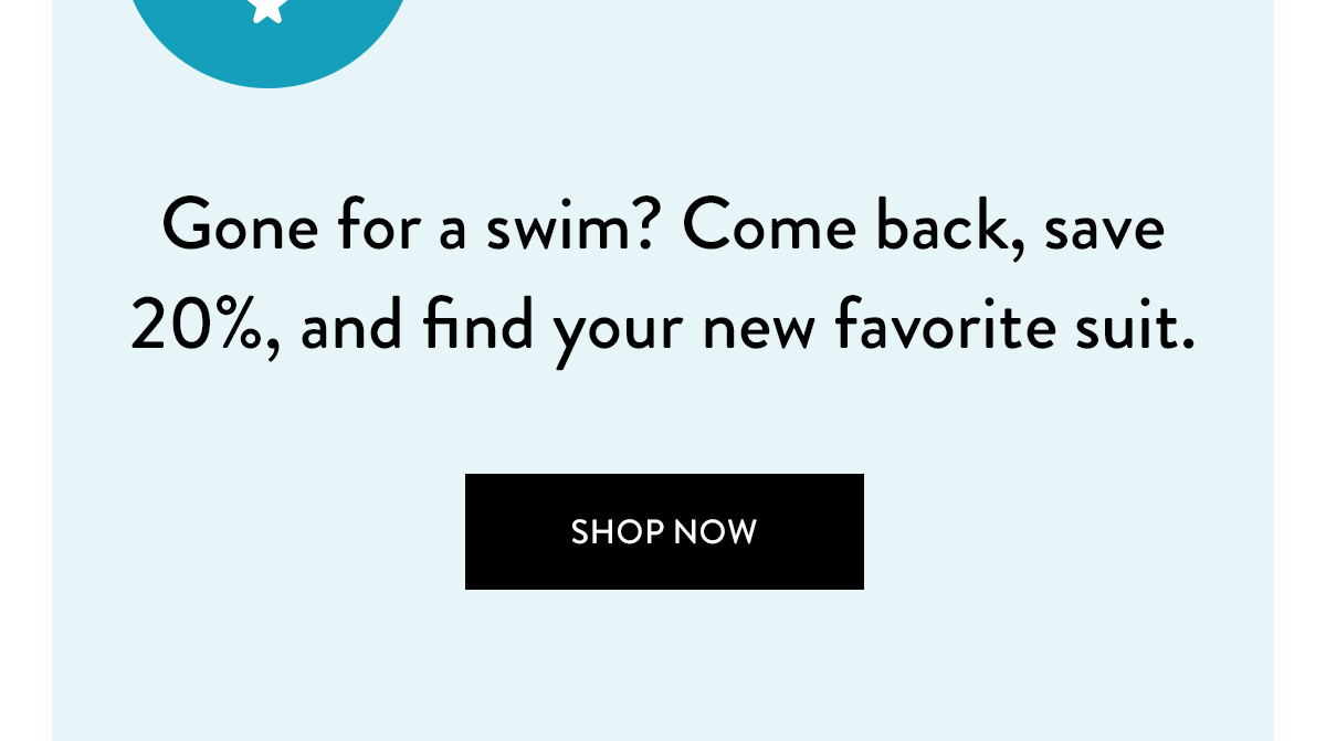 Gone for a swim? Come back, save 20%, and find your new favorite suit. Shop Now >