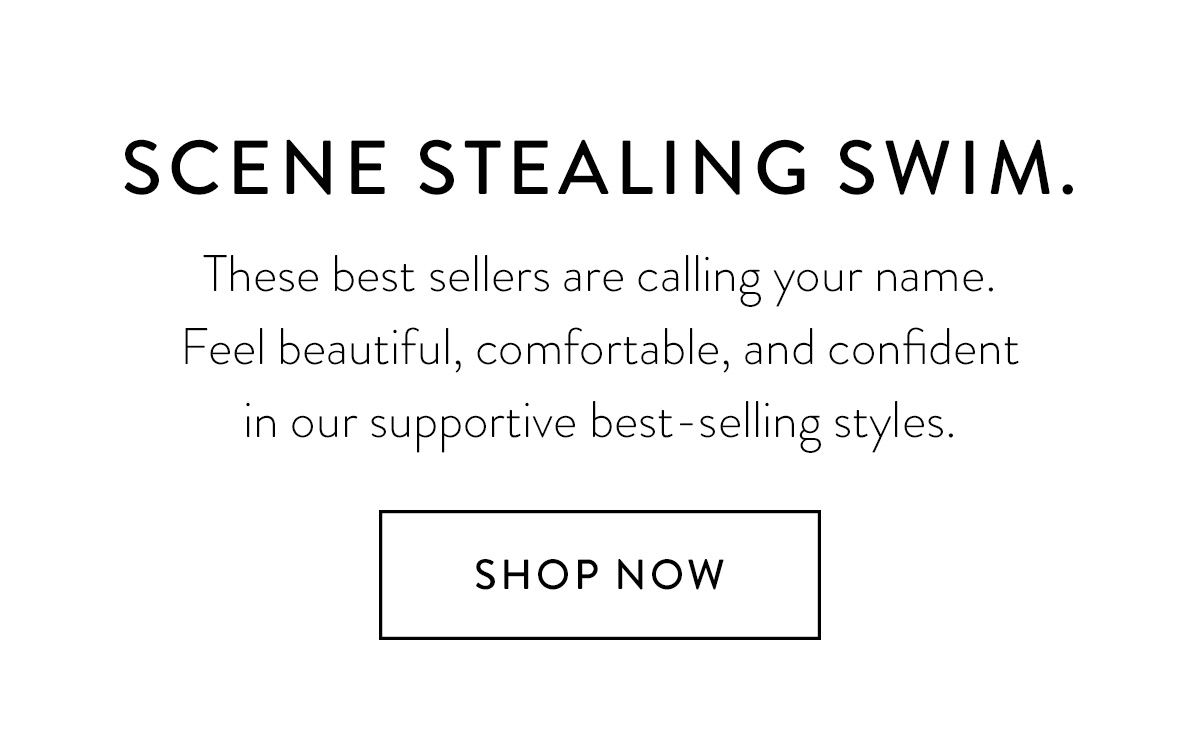 Scene stealing swim. These best sellers are calling your name. Feel beautiful, comfortable, and confident in our supportive best-selling styles. Shop Now >