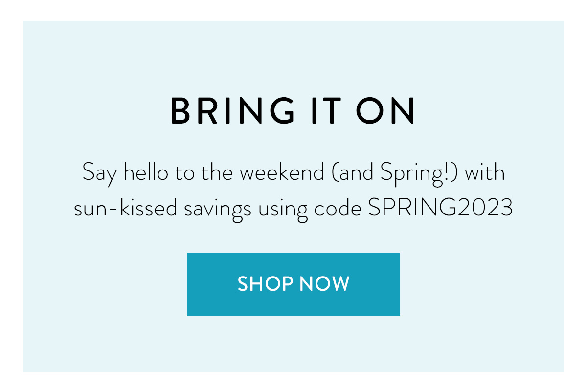 BRING IT ON Say hello to the weekend (and Spring!) with sun-kissed savings using code SPRING2023 Shop Now >