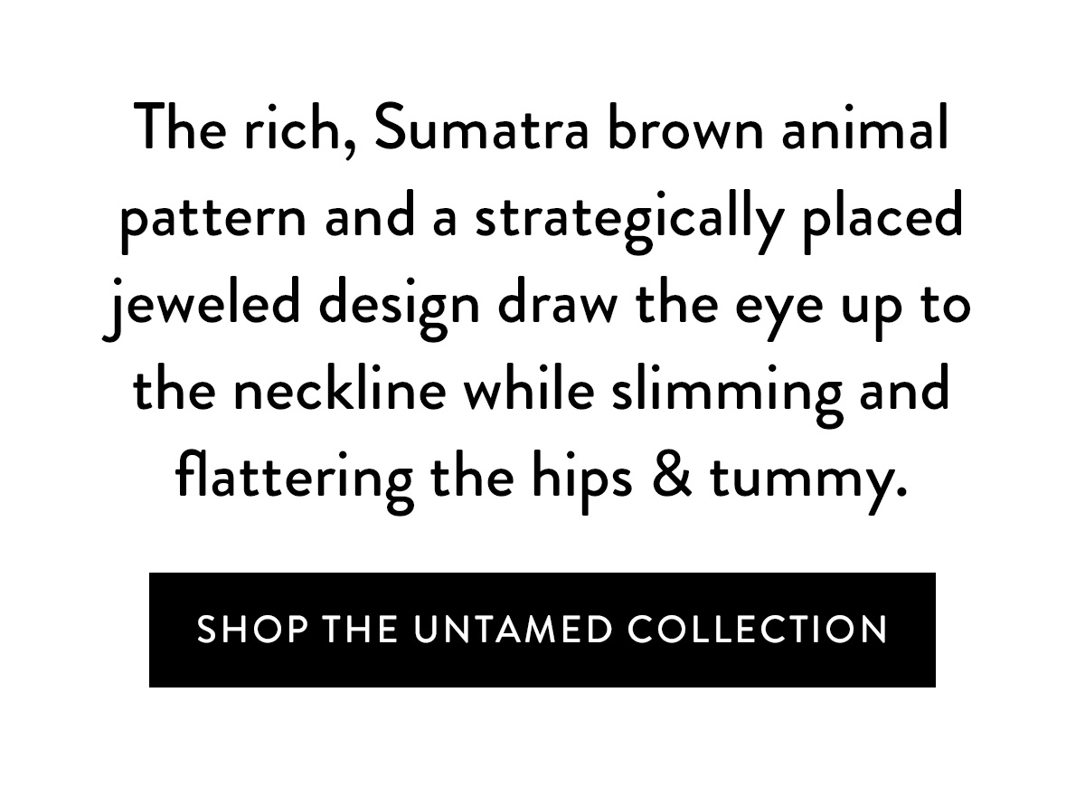 The rich, Sumatra brown animal pattern and a strategically placed jeweled design draw the eye up to the neckline while slimming and flattering the hips & tummy. Shop the Untamed Collection >