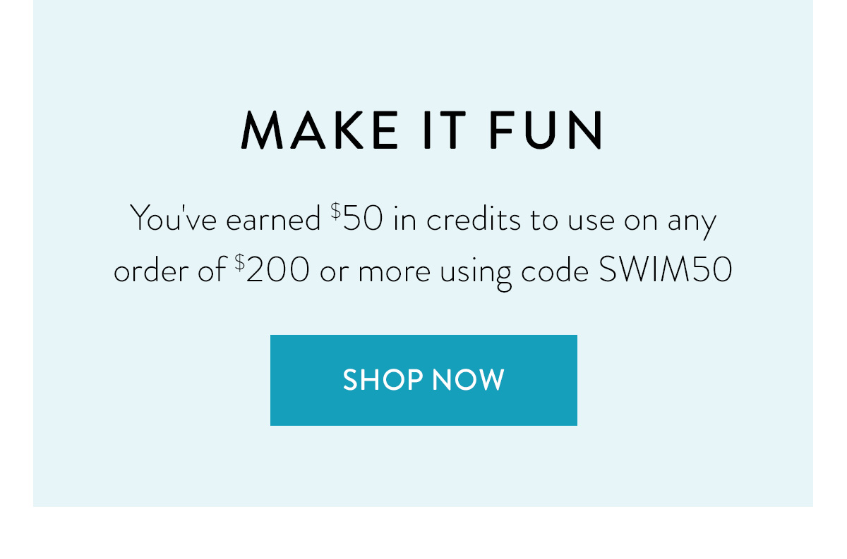 MAKE IT FUN You've earned $50 in credits to use on any order of $200 or more using code SWIM50 Shop Now >