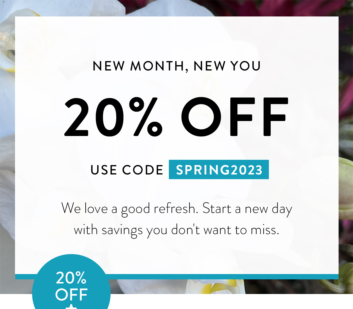 NEW MONTH, NEW YOU 20% OFF USE CODE SPRING2023 We love a good refresh. Start a new day with savings you don't want to miss