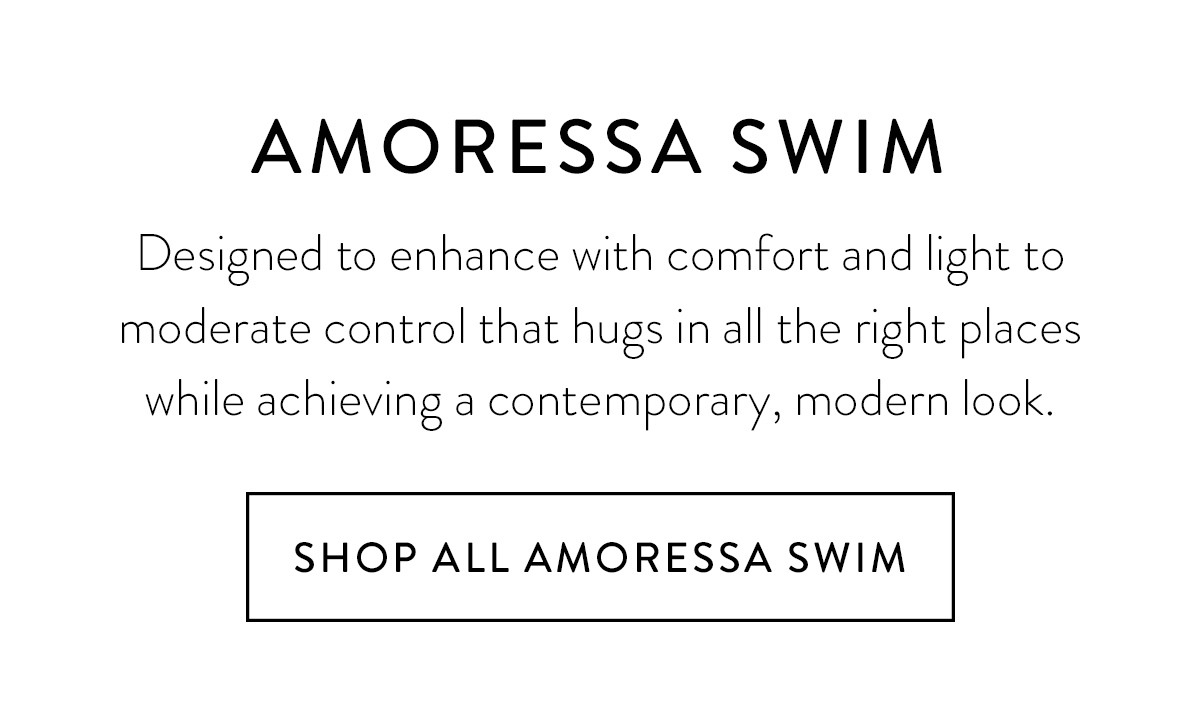 AMORESSA SWIM Designed to enhance with comfort and light to moderate control that hugs in all the right places while achieving a contemporary, modern look. Shop All Amoressa Swim >