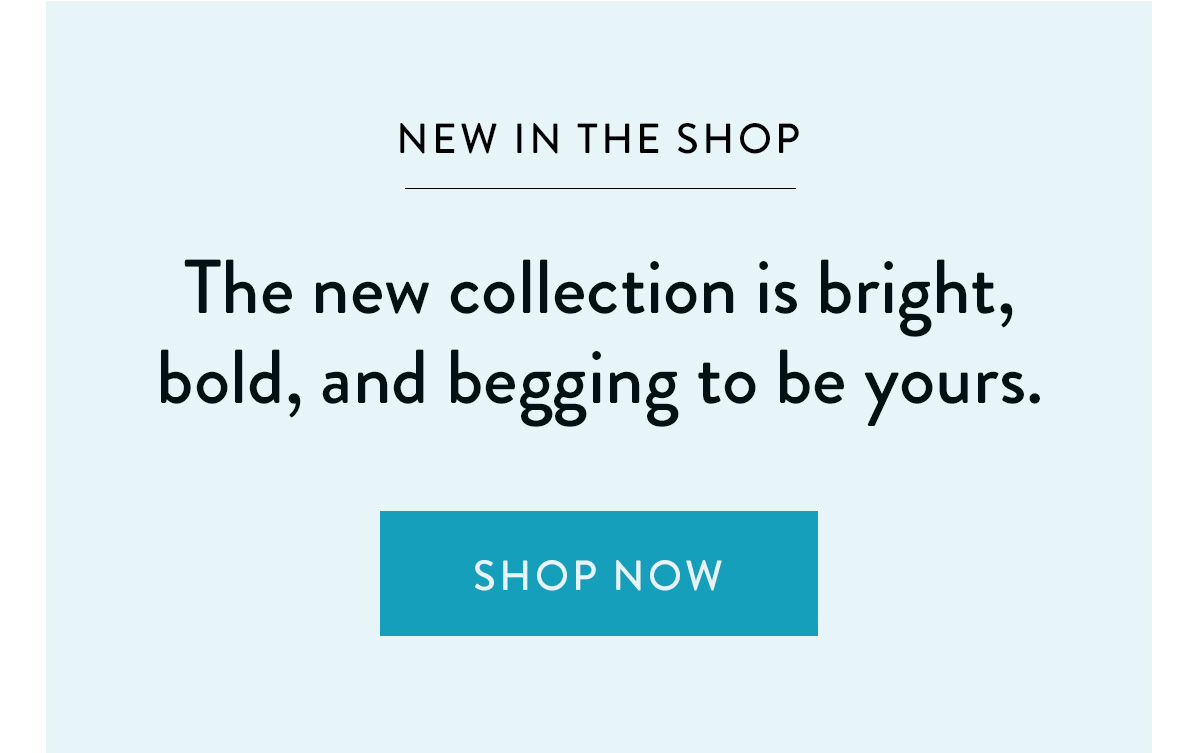 NEW IN THE SHOP The new collection is bright, bold, and begging to be yours. Take a Look >