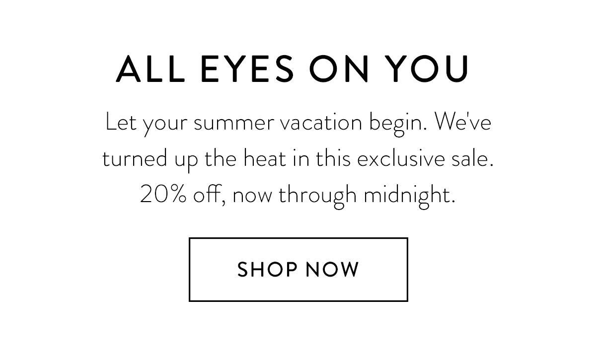 ALL EYES ON YOU Let your summer vacation begin. We've turned up the heat in this exclusive sale. 20% off, now through midnight. Shop Now >