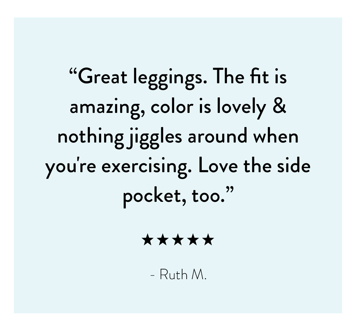 "Great leggings. The fit is amazing, color is lovely & nothing jiggles around when you're exercising. Love the side pocket, too." - Ruth M.