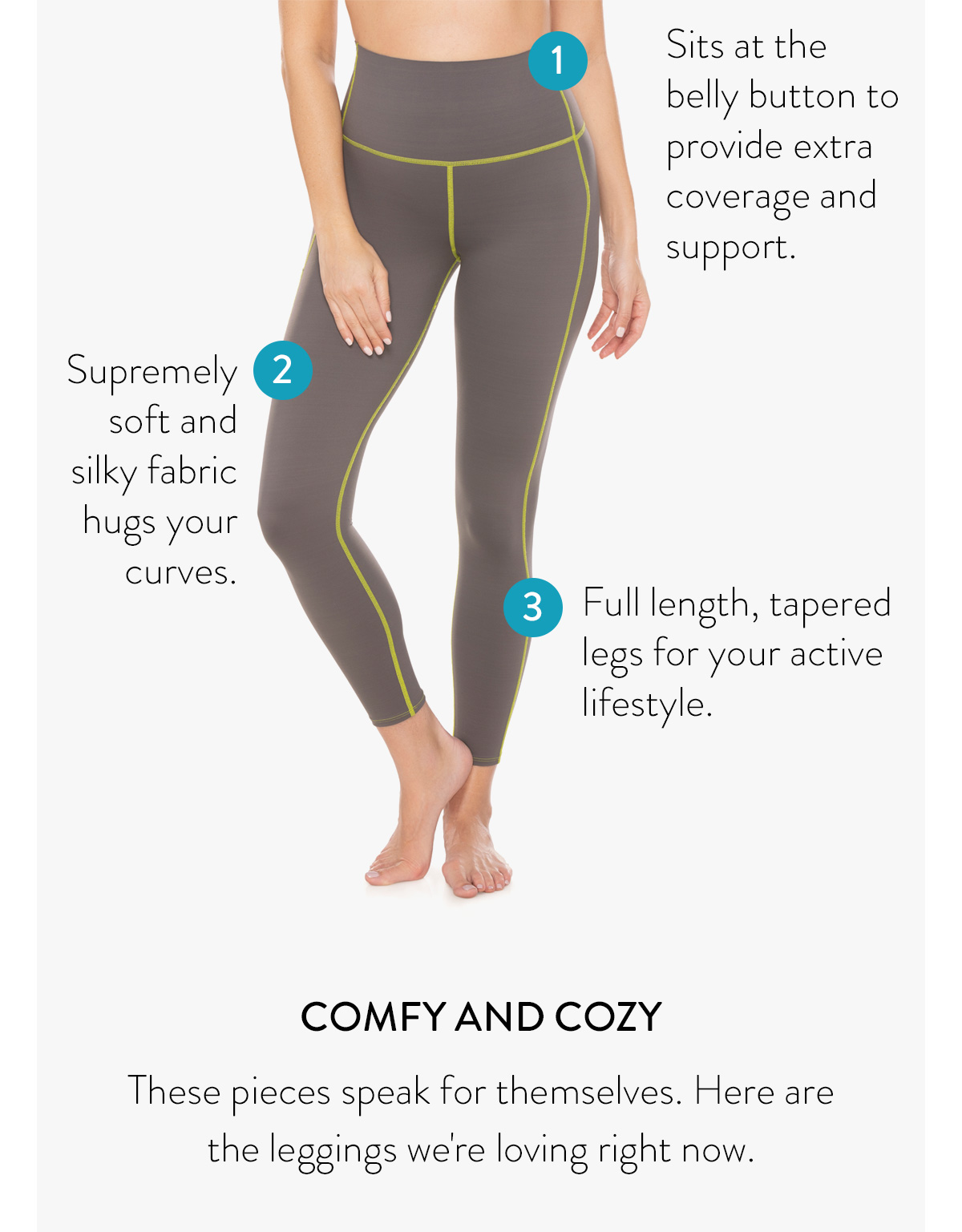 1 - sits at the belly button to provide extra coverage and support 2 - supremely soft and silky fabric hugs your curves 3 - full length, tapered legs for your active lifestyle COMFY AND COZY These pieces speak for themselves. Here are the leggings we're loving right now. Shop All Leggings >