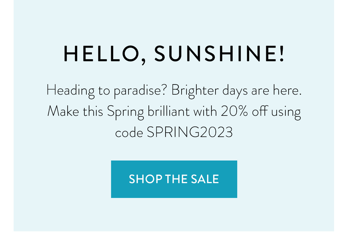 HELLO, SUNSHINE! Heading to paradise? Brighter days are here. Make this Spring brilliant with 20% off using code SPRING2023 Shop the Sale >