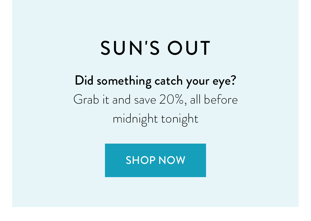 SUN'S OUT Did something catch your eye? Grab it and save 20%, all before midnight tonight Shop Now >