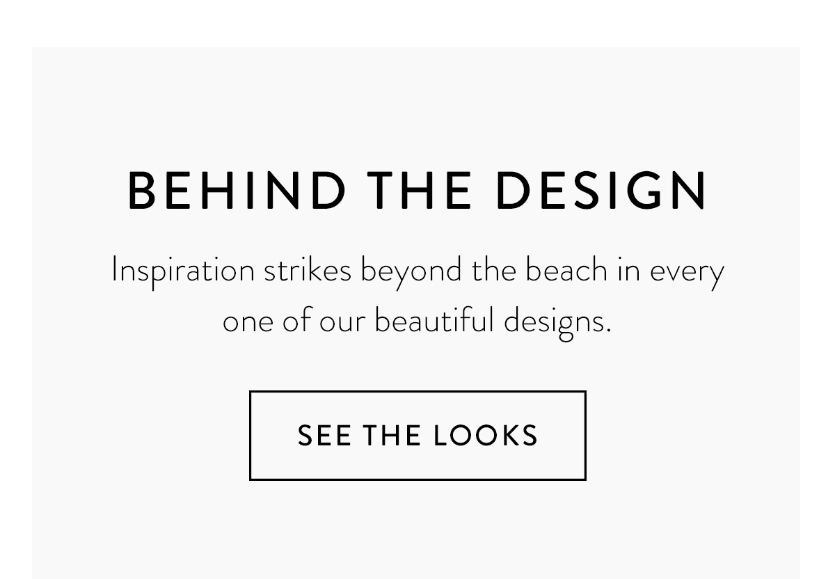 BEHIND THE DESIGN Inspiration strikes beyond the beach in each and every one of our beautiful designs. See the Looks >