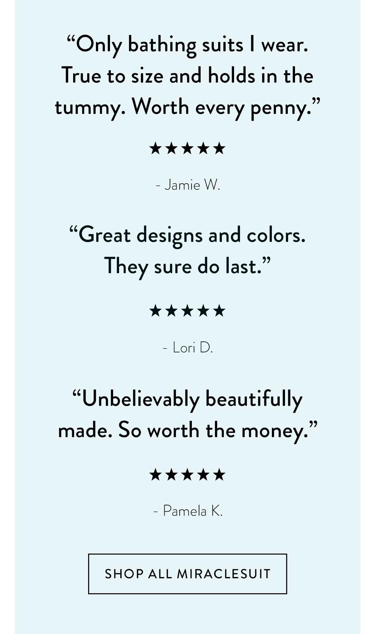 "Only bathing suits I wear. True to size and holds in the tummy. Worth every penny." - Jamie W. "Great designs and colors. They sure do last." - Lori D. "Unbelievably beautifully made. So worth the money." - Pamela K. Shop All Miraclesuit >