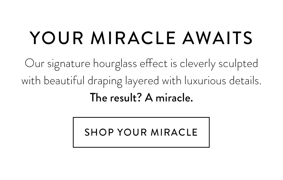 YOUR MIRACLE AWAITS Our signature hourglass effect is cleverly sculpted with beautiful draping layered with luxurious details. The result? A miracle. Shop Your Miracle >